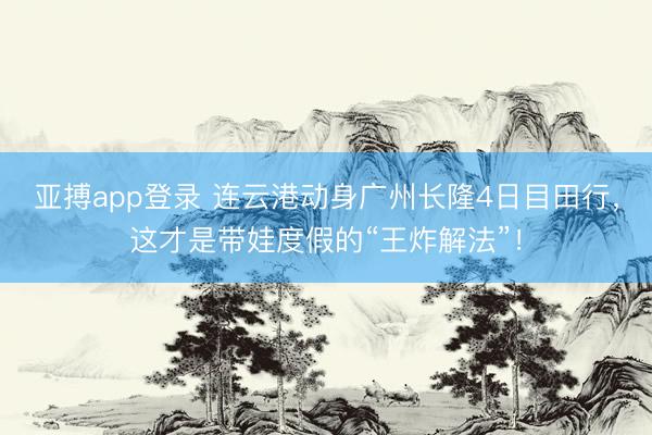 亚搏app登录 连云港动身广州长隆4日目田行,这才是带娃度假的“王炸解法”!