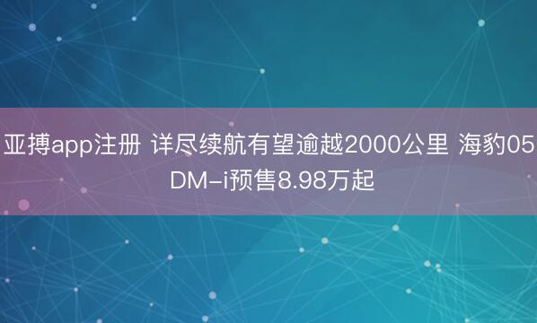 亚搏app注册 详尽续航有望逾越2000公里 海豹05 DM-i预售8.98万起