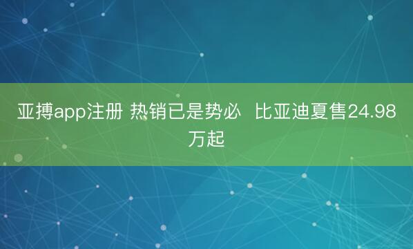亚搏app注册 热销已是势必  比亚迪夏售24.98万起