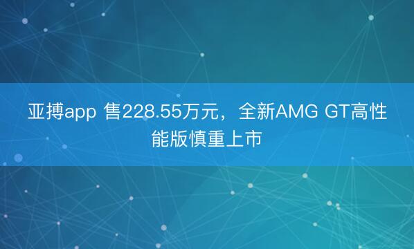 亚搏app 售228.55万元，全新AMG GT高性能版慎重上市