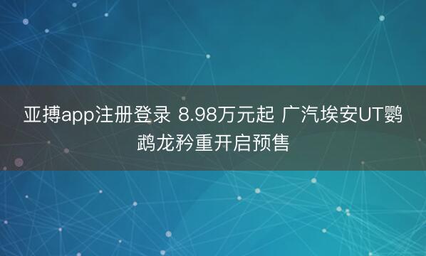 亚搏app注册登录 8.98万元起 广汽埃安UT鹦鹉龙矜重开启预售