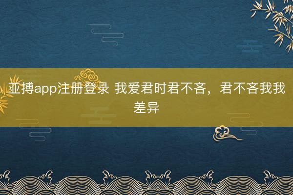 亚搏app注册登录 我爱君时君不吝，君不吝我我差异