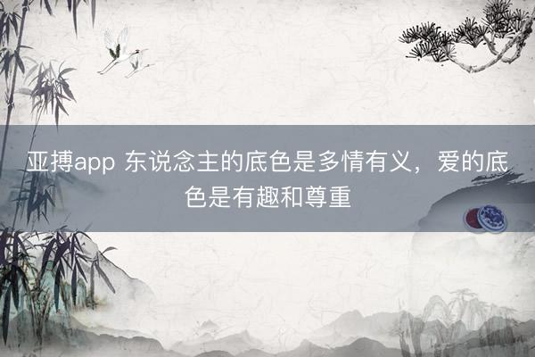 亚搏app 东说念主的底色是多情有义，爱的底色是有趣和尊重