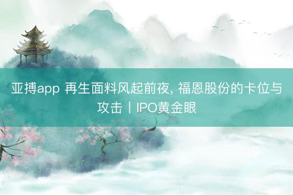亚搏app 再生面料风起前夜, 福恩股份的卡位与攻击丨IPO黄金眼