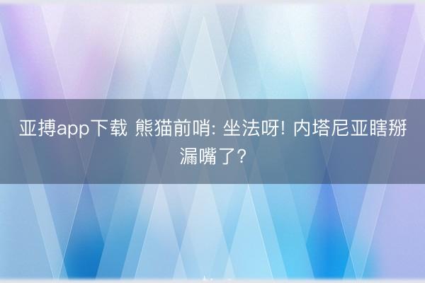 亚搏app下载 熊猫前哨: 坐法呀! 内塔尼亚瞎掰漏嘴了?