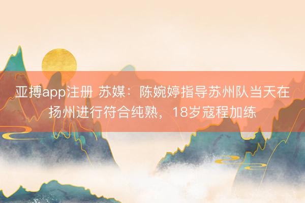 亚搏app注册 苏媒：陈婉婷指导苏州队当天在扬州进行符合纯熟，18岁寇程加练