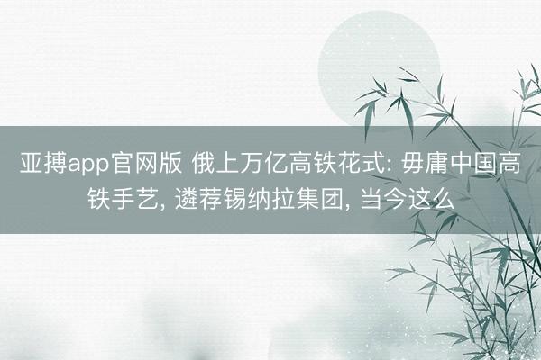 亚搏app官网版 俄上万亿高铁花式: 毋庸中国高铁手艺， 遴荐锡纳拉集团， 当今这么