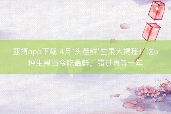 亚搏app下载 4月‘头茬鲜’生果大揭秘！这5种生果当今吃最鲜，错过再等一年