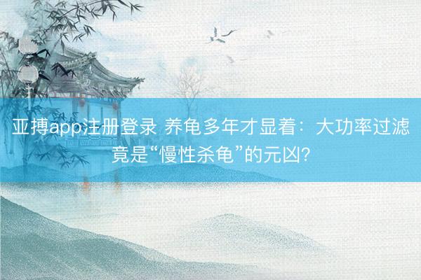 亚搏app注册登录 养龟多年才显着：大功率过滤竟是“慢性杀龟”的元凶？