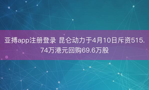 亚搏app注册登录 昆仑动力于4月10日斥资515.74万港元回购69.6万股