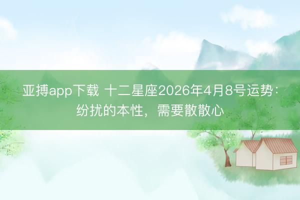 亚搏app下载 十二星座2026年4月8号运势：纷扰的本性，需要散散心
