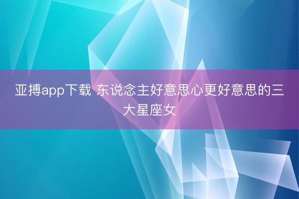 亚搏app下载 东说念主好意思心更好意思的三大星座女