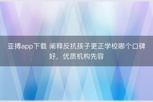 亚搏app下载 阐释反抗孩子更正学校哪个口碑好，优质机构先容