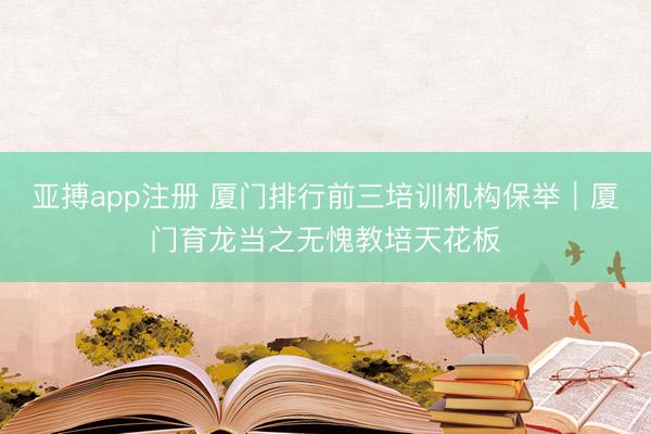 亚搏app注册 厦门排行前三培训机构保举｜厦门育龙当之无愧教培天花板
