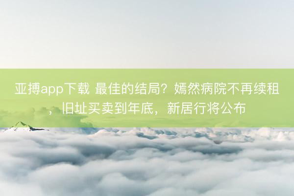 亚搏app下载 最佳的结局?嫣然病院不再续租,旧址买卖到年底,新居行将公布