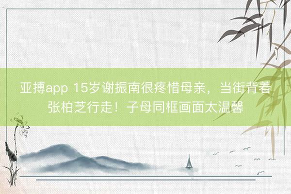 亚搏app 15岁谢振南很疼惜母亲,当街背着张柏芝行走!子母同框画面太温馨