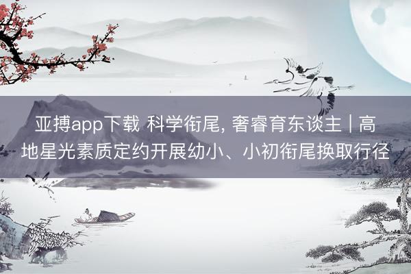 亚搏app下载 科学衔尾， 奢睿育东谈主 | 高地星光素质定约开展幼小、小初衔尾换取行径