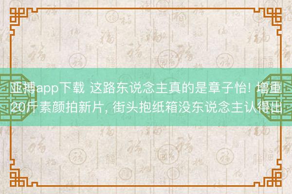 亚搏app下载 这路东说念主真的是章子怡! 增重20斤素颜拍新片, 街头抱纸箱没东说念主认得出