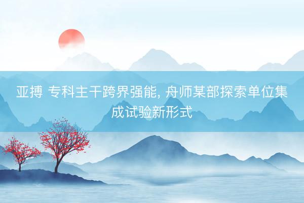 亚搏 专科主干跨界强能， 舟师某部探索单位集成试验新形式