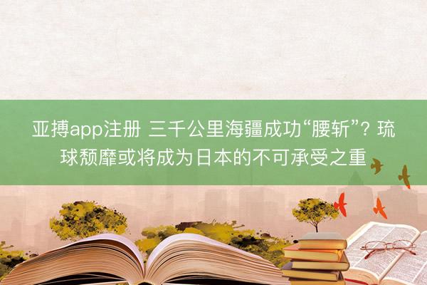 亚搏app注册 三千公里海疆成功“腰斩”? 琉球颓靡或将成为日本的不可承受之重