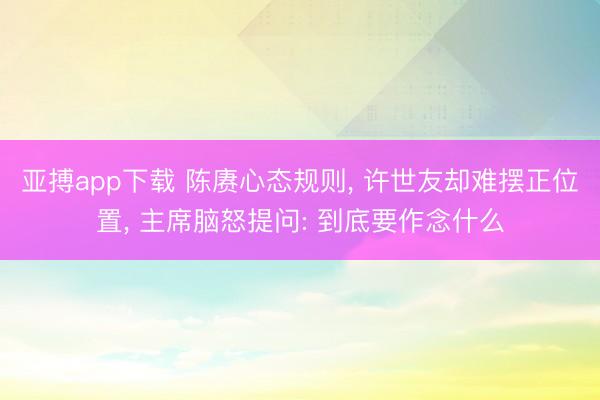 亚搏app下载 陈赓心态规则， 许世友却难摆正位置， 主席脑怒提问: 到底要作念什么