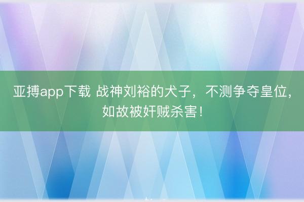 亚搏app下载 战神刘裕的犬子,不测争夺皇位,如故被奸贼杀害!