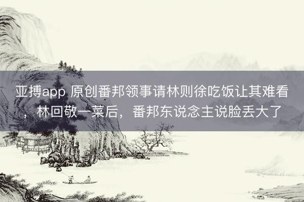 亚搏app 原创番邦领事请林则徐吃饭让其难看,林回敬一菜后,番邦东说念主说脸丢大了