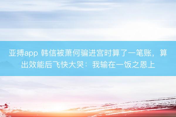 亚搏app 韩信被萧何骗进宫时算了一笔账,算出效能后飞快大哭:我输在一饭之恩上