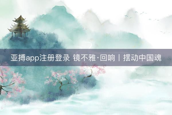 亚搏app注册登录 镜不雅·回响丨摆动中国魂