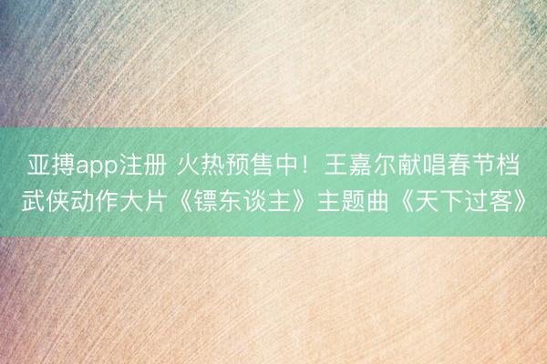 亚搏app注册 火热预售中!王嘉尔献唱春节档武侠动作大片《镖东谈主》主题曲《天下过客》