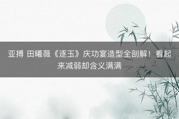 亚搏 田曦薇《逐玉》庆功宴造型全剖解！看起来减弱却含义满满