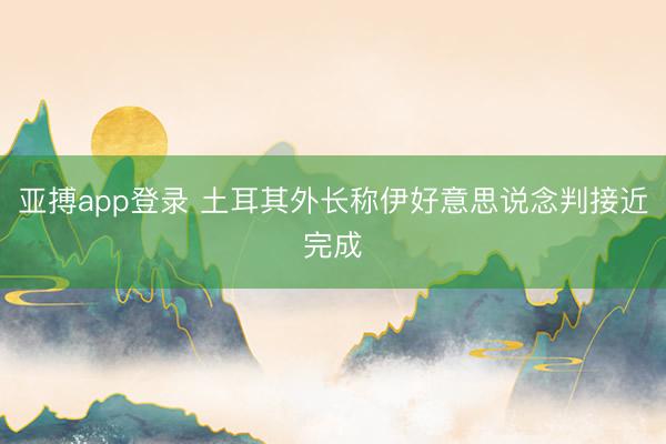 亚搏app登录 土耳其外长称伊好意思说念判接近完成
