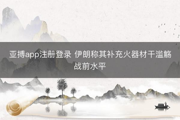 亚搏app注册登录 伊朗称其补充火器材干滥觞战前水平