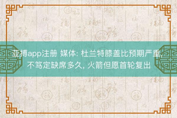 亚搏app注册 媒体: 杜兰特膝盖比预期严重， 不笃定缺席多久， 火箭但愿首轮复出