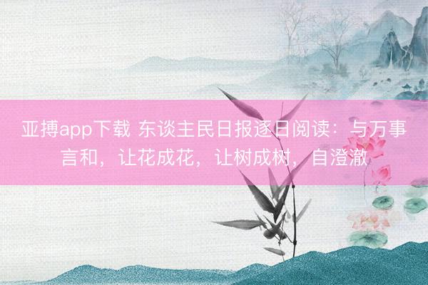 亚搏app下载 东谈主民日报逐日阅读：与万事言和，让花成花，让树成树，自澄澈