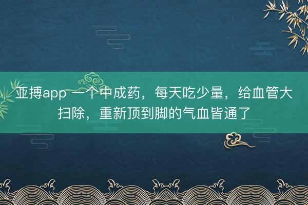 亚搏app 一个中成药，每天吃少量，给血管大扫除，重新顶到脚的气血皆通了