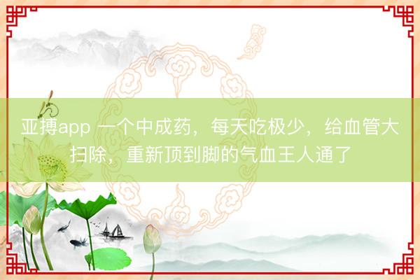 亚搏app 一个中成药，每天吃极少，给血管大扫除，重新顶到脚的气血王人通了