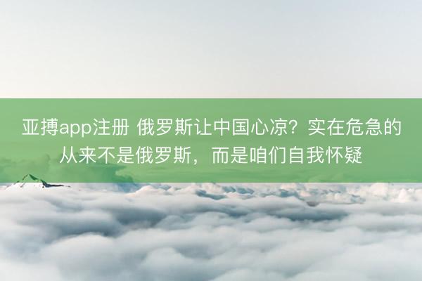 亚搏app注册 俄罗斯让中国心凉？实在危急的从来不是俄罗斯，而是咱们自我怀疑