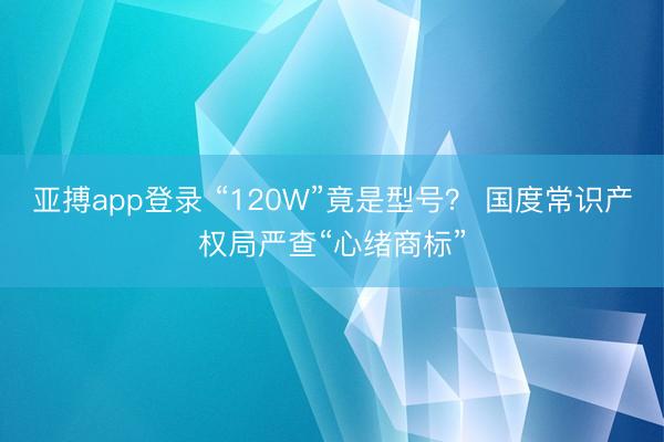亚搏app登录 “120W”竟是型号？ 国度常识产权局严查“心绪商标”