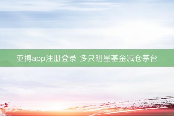 亚搏app注册登录 多只明星基金减仓茅台