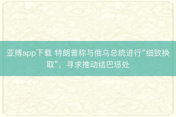亚搏app下载 特朗普称与俄乌总统进行“细致换取”，寻求推动结巴惩处