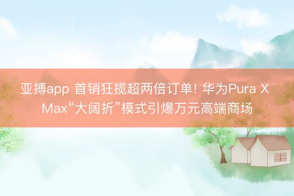 亚搏app 首销狂揽超两倍订单! 华为Pura X Max“大阔折”模式引爆万元高端商场