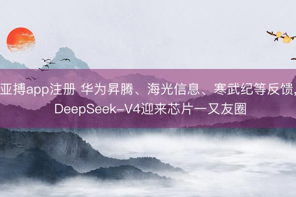 亚搏app注册 华为昇腾、海光信息、寒武纪等反馈， DeepSeek-V4迎来芯片一又友圈