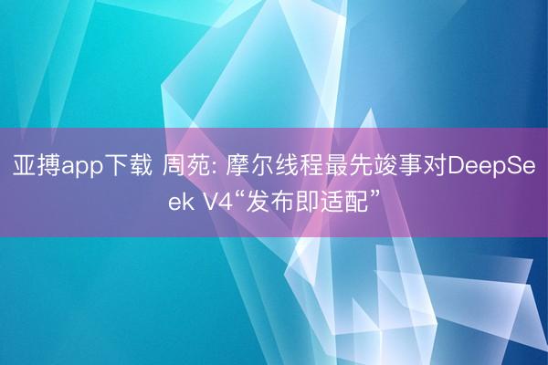 亚搏app下载 周苑: 摩尔线程最先竣事对DeepSeek V4“发布即适配”