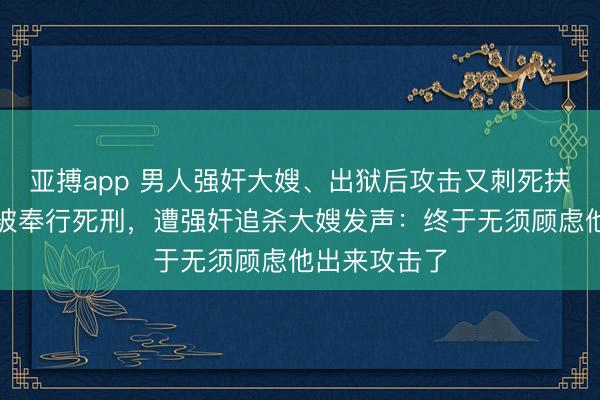 亚搏app 男人强奸大嫂、出狱后攻击又刺死扶弱抑英雄，被奉行死刑，遭强奸追杀大嫂发声：终于无须顾虑他出来攻击了