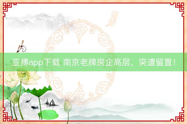 亚搏app下载 南京老牌房企高层，突遭留置！
