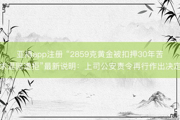 亚搏app注册 “2859克黄金被扣押30年苦求退赔遭拒”最新说明：上司公安责令再行作出决定