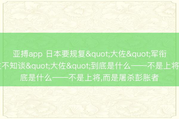 亚搏app 日本要规复"大佐"军衔，但90%的东谈主不知谈"大佐"到底是什么——不是上将，<a href=