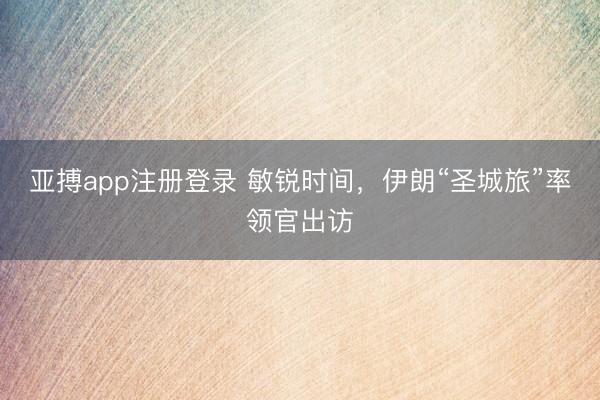 亚搏app注册登录 敏锐时间，伊朗“圣城旅”率领官出访