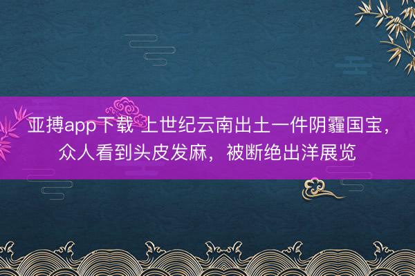 亚搏app下载 上世纪云南出土一件阴霾国宝，众人看到头皮发麻，被断绝出洋展览